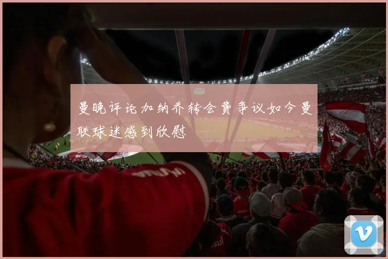 曼晚评论加纳乔转会费争议如今曼联球迷感到欣慰
