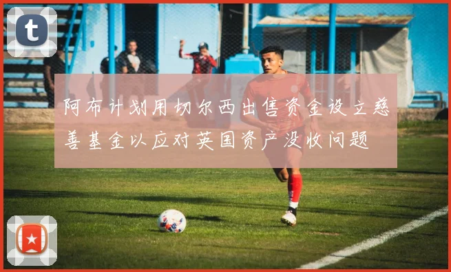 阿布计划用切尔西出售资金设立慈善基金以应对英国资产没收问题