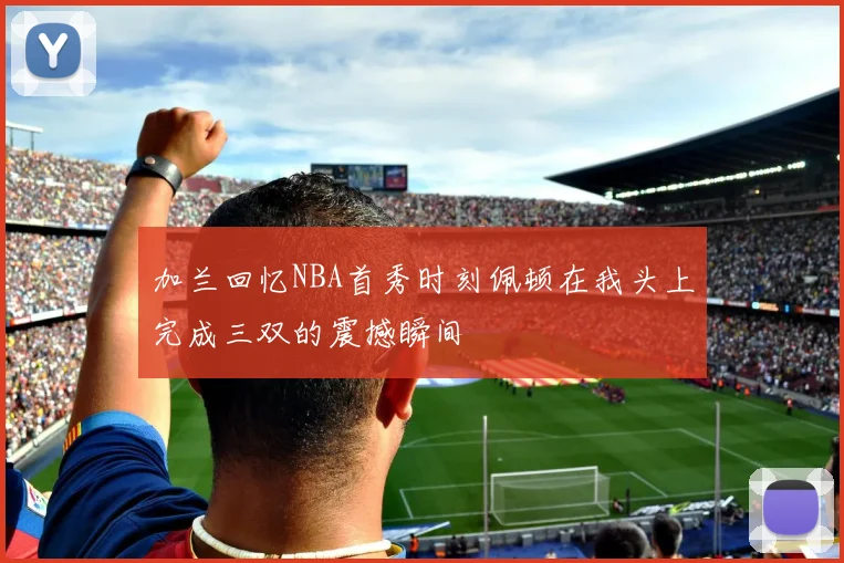 加兰回忆NBA首秀时刻佩顿在我头上完成三双的震撼瞬间