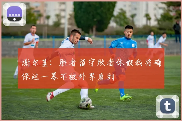 谢尔基：胜者留守败者休假我将确保这一幕不被外界看到