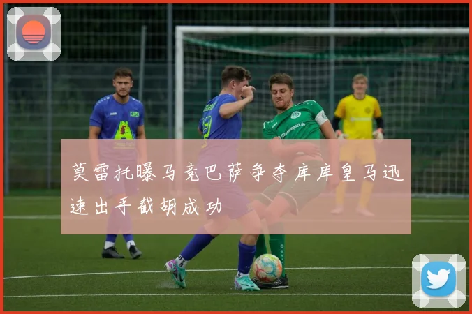 莫雷托曝马竞巴萨争夺库库皇马迅速出手截胡成功