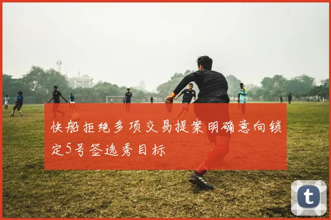 快船拒绝多项交易提案明确意向锁定5号签选秀目标