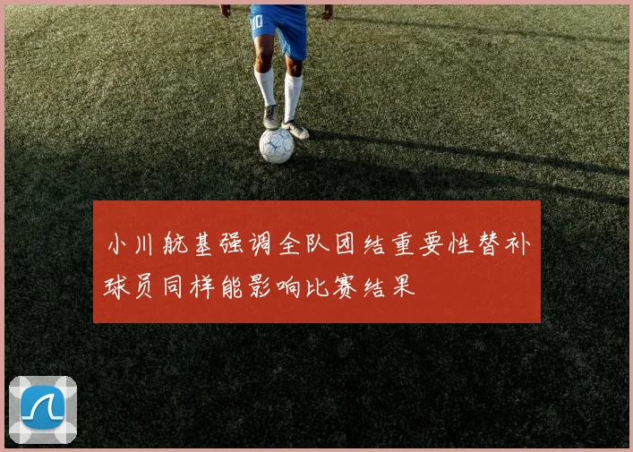 小川航基强调全队团结重要性替补球员同样能影响比赛结果
