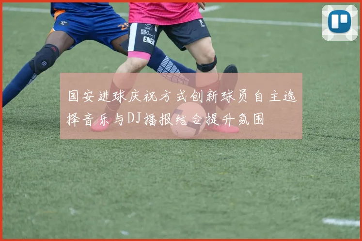 国安进球庆祝方式创新球员自主选择音乐与DJ播报结合提升氛围