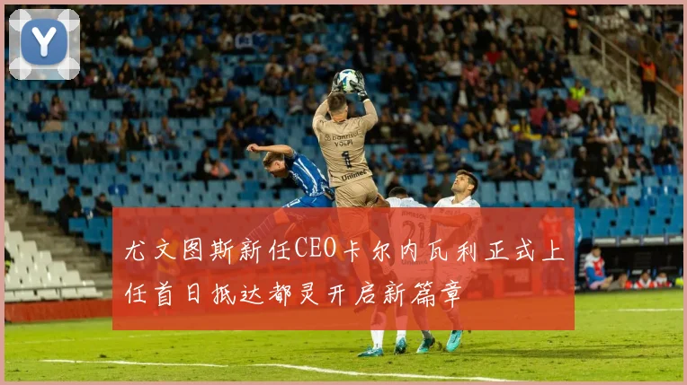 尤文图斯新任CEO卡尔内瓦利正式上任首日抵达都灵开启新篇章