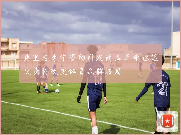 库里与李宁签约引发商业革命这笔交易将改变体育品牌格局