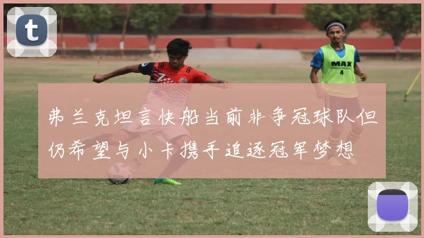弗兰克坦言快船当前非争冠球队但仍希望与小卡携手追逐冠军梦想