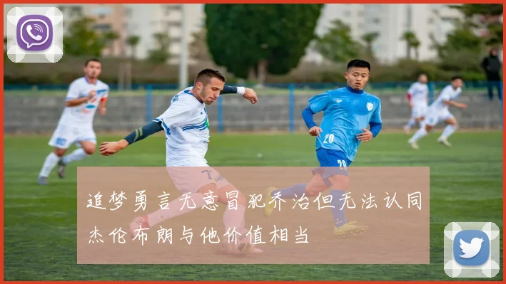 追梦勇言无意冒犯乔治但无法认同杰伦布朗与他价值相当