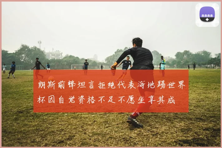 朗斯前锋坦言拒绝代表海地踢世界杯因自觉资格不足不愿坐享其成