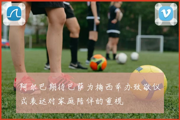 阿尔巴期待巴萨为梅西举办致敬仪式表达对家庭陪伴的重视