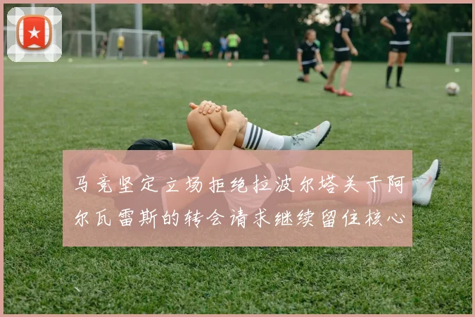 马竞坚定立场拒绝拉波尔塔关于阿尔瓦雷斯的转会请求继续留住核心球员
