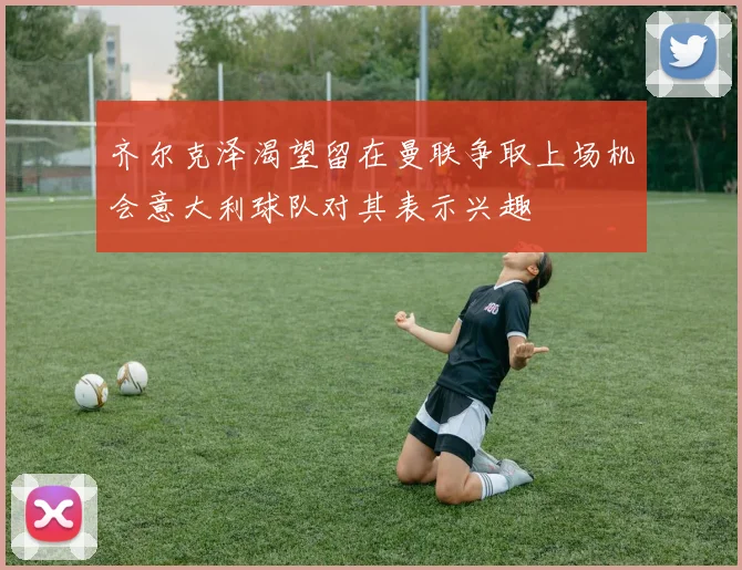 齐尔克泽渴望留在曼联争取上场机会意大利球队对其表示兴趣