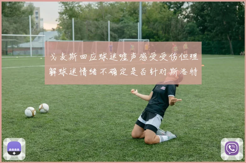 戈麦斯回应球迷嘘声感受受伤但理解球迷情绪不确定是否针对斯洛特