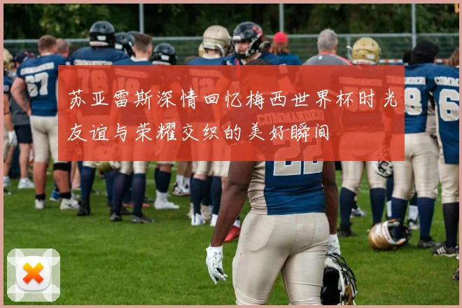 苏亚雷斯深情回忆梅西世界杯时光友谊与荣耀交织的美好瞬间