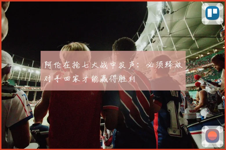 阿伦在抢七大战中发声：必须释放对手回家才能赢得胜利