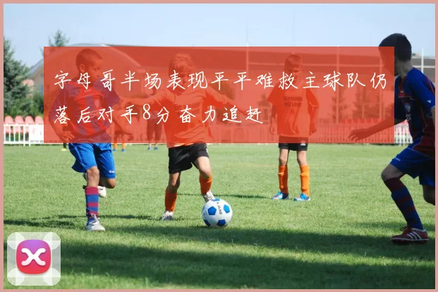 字母哥半场表现平平难救主球队仍落后对手8分奋力追赶