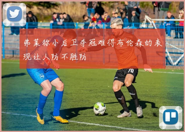 弗莱称小后卫夺冠难得布伦森的表现让人防不胜防