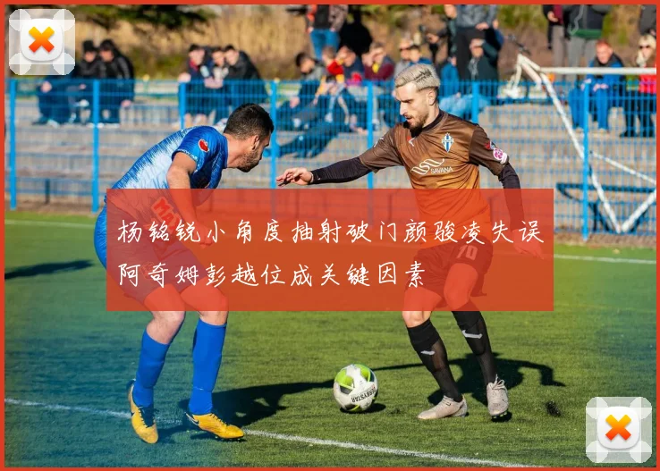 杨铭锐小角度抽射破门颜骏凌失误阿奇姆彭越位成关键因素