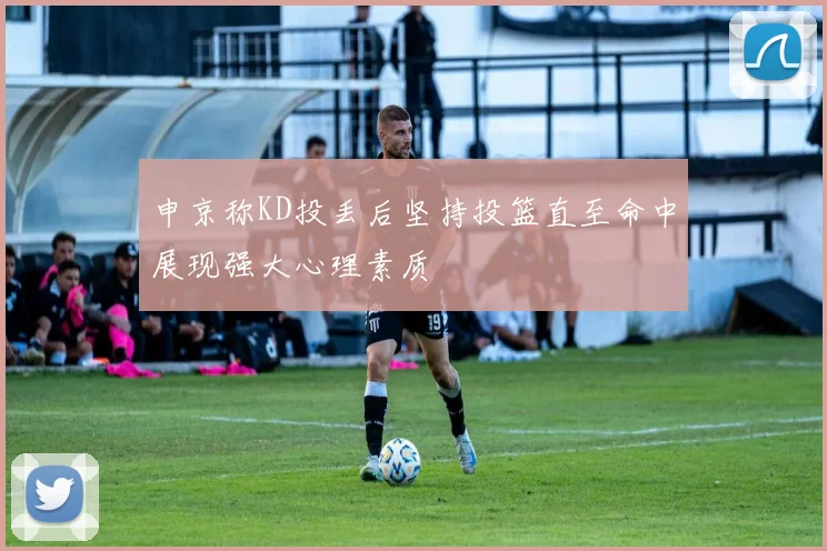 申京称KD投丢后坚持投篮直至命中展现强大心理素质