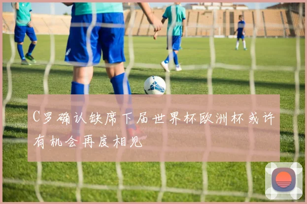 C罗确认缺席下届世界杯欧洲杯或许有机会再度相见