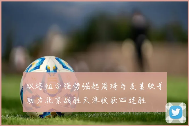 双塔组合强势崛起周琦与麦基联手助力北京战胜天津收获四连胜