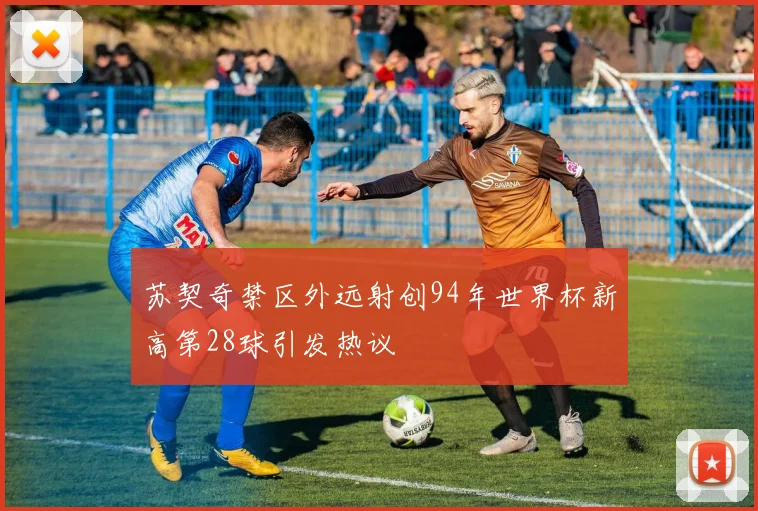 苏契奇禁区外远射创94年世界杯新高第28球引发热议